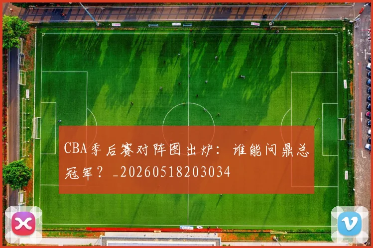 CBA季后赛对阵图出炉：谁能问鼎总冠军？_20260518203034