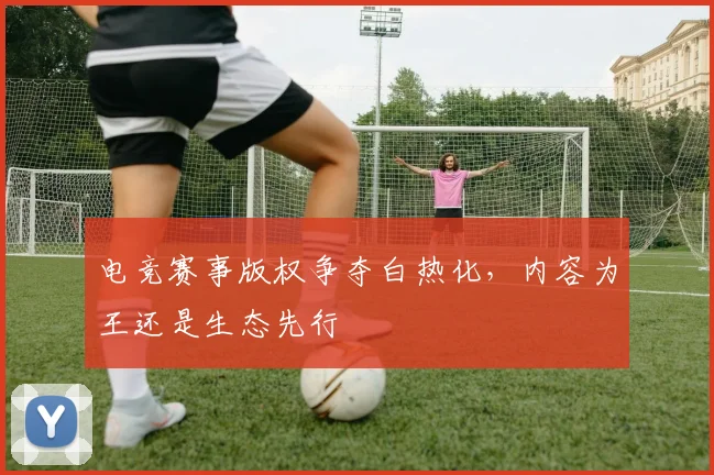 电竞赛事版权争夺白热化,内容为王还是生态先行