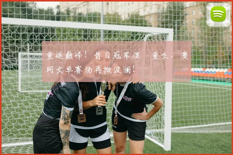 重返巅峰！昔日冠军涅槃重生，澳网女单赛场再掀波澜！