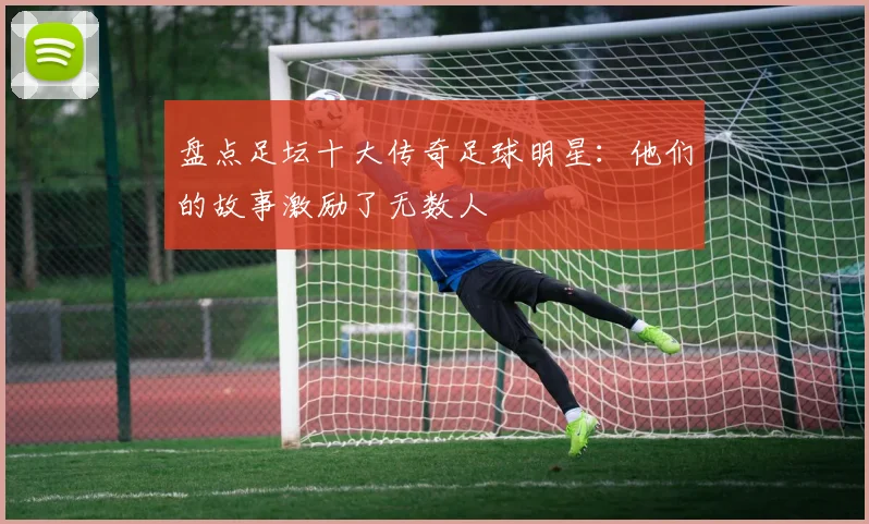 盘点足坛十大传奇足球明星：他们的故事激励了无数人
