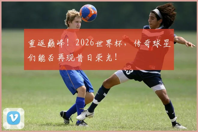 重返巅峰！2026世界杯，传奇球星们能否再现昔日荣光！