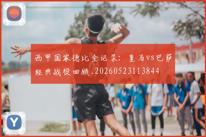 西甲国家德比全记录：皇马vs巴萨经典战役回顾_20260523113844