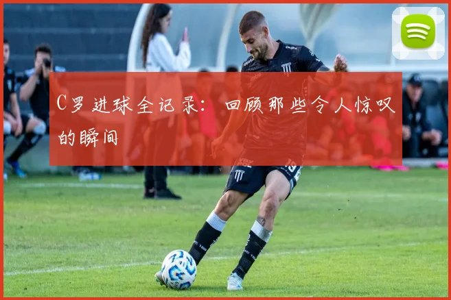 C罗进球全记录：回顾那些令人惊叹的瞬间