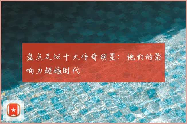盘点足坛十大传奇明星：他们的影响力超越时代