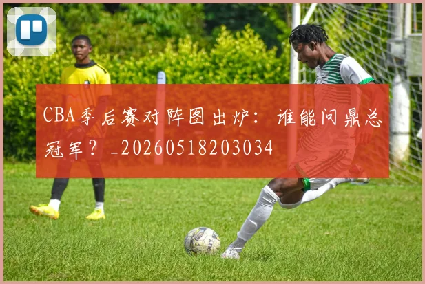 CBA季后赛对阵图出炉：谁能问鼎总冠军？_20260518203034