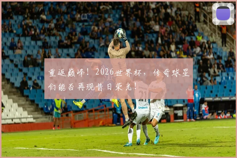 重返巅峰！2026世界杯，传奇球星们能否再现昔日荣光！
