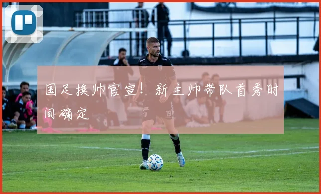 国足换帅官宣！新主帅带队首秀时间确定